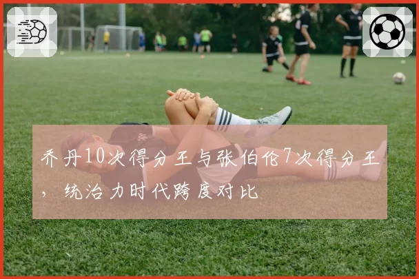 乔丹10次得分王与张伯伦7次得分王，统治力时代跨度对比