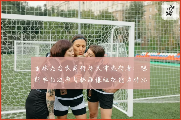 吉林九台农商行与天津先行者：琼斯单打效率与林庭谦组织能力对比