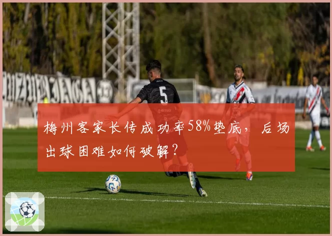 梅州客家长传成功率58%垫底,后场出球困难如何破解?