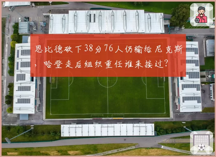 恩比德砍下38分76人仍输给尼克斯，哈登走后组织重任谁来接过？