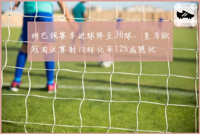 姆巴佩赛季进球降至30球,皇马欧冠淘汰赛射门转化率12%成隐忧