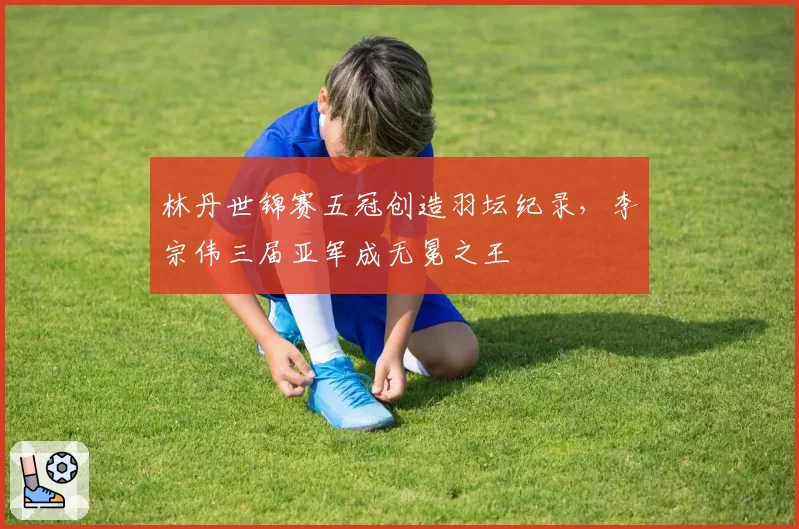 林丹世锦赛五冠创造羽坛纪录，李宗伟三届亚军成无冕之王