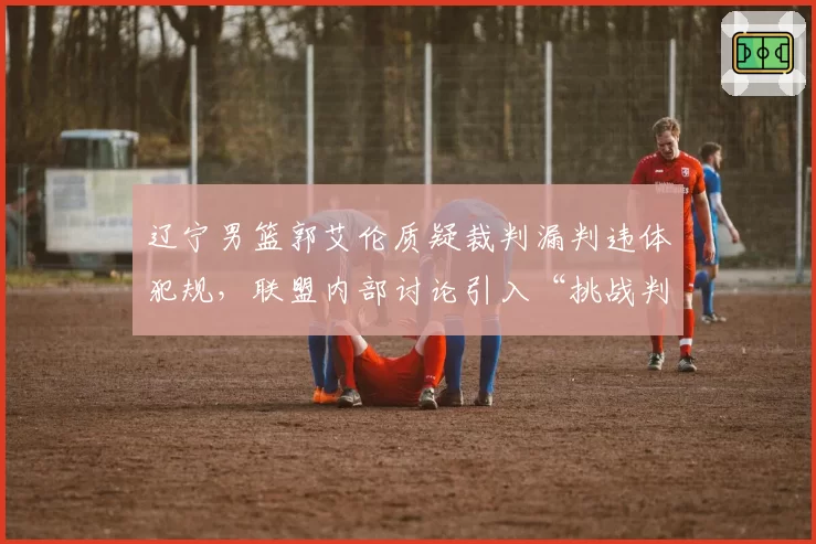 辽宁男篮郭艾伦质疑裁判漏判违体犯规，联盟内部讨论引入“挑战判罚”二次复核制度