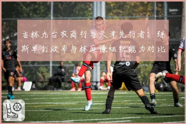 吉林九台农商行与天津先行者：琼斯单打效率与林庭谦组织能力对比
