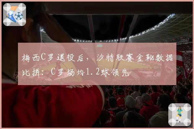 梅西C罗退役后,沙特联赛金靴数据比拼:C罗场均1.2球领先