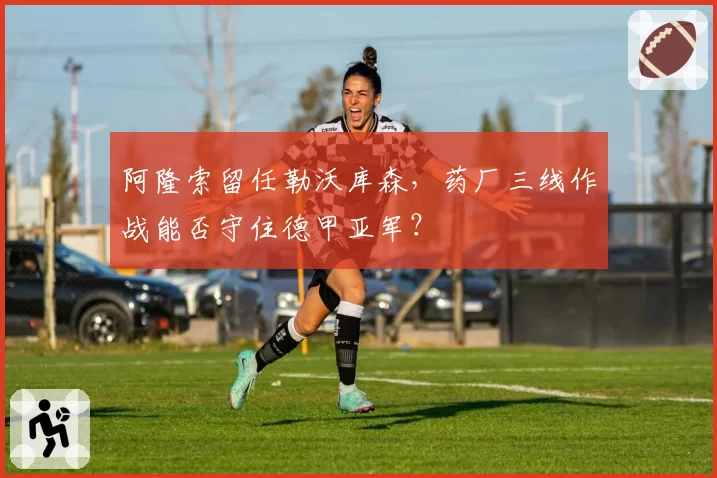 阿隆索留任勒沃库森，药厂三线作战能否守住德甲亚军？