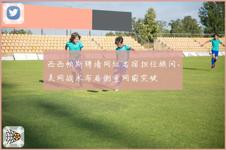 西西帕斯聘请网坛名宿担任顾问，美网战术布局侧重网前突破