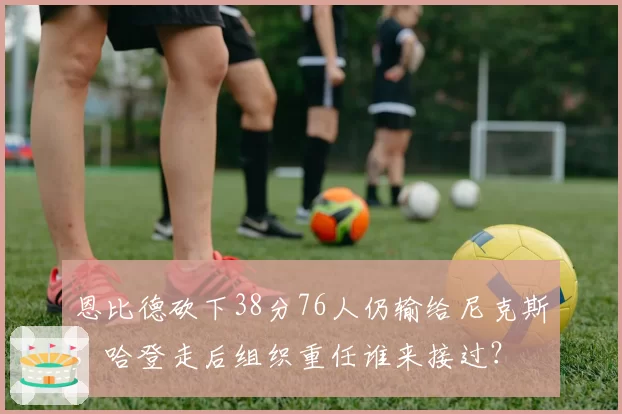 恩比德砍下38分76人仍输给尼克斯，哈登走后组织重任谁来接过？
