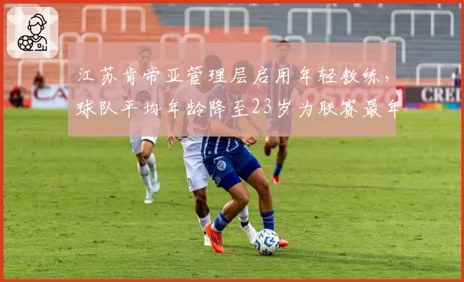 江苏肯帝亚管理层启用年轻教练，球队平均年龄降至23岁为联赛最年轻