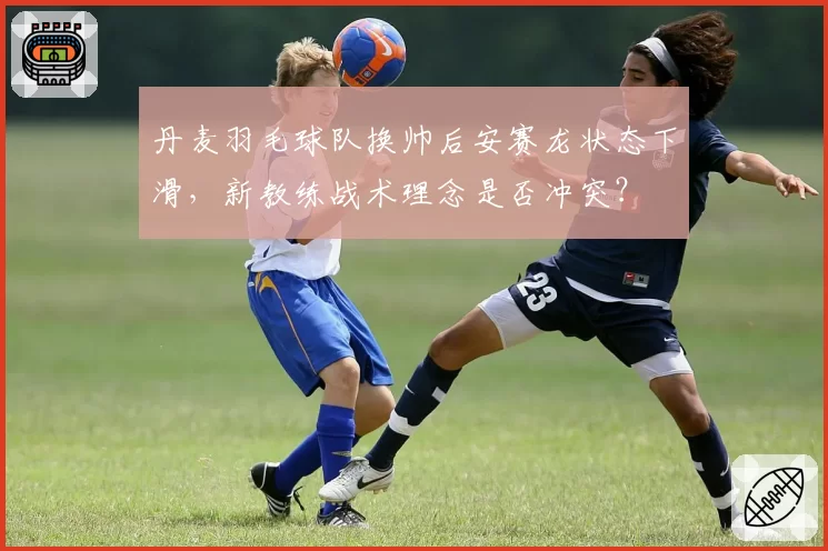 丹麦羽毛球队换帅后安赛龙状态下滑，新教练战术理念是否冲突？