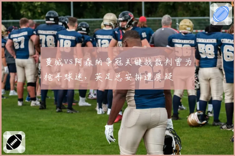 曼城vs阿森纳争冠关键战裁判曾为枪手球迷，英足总安排遭质疑