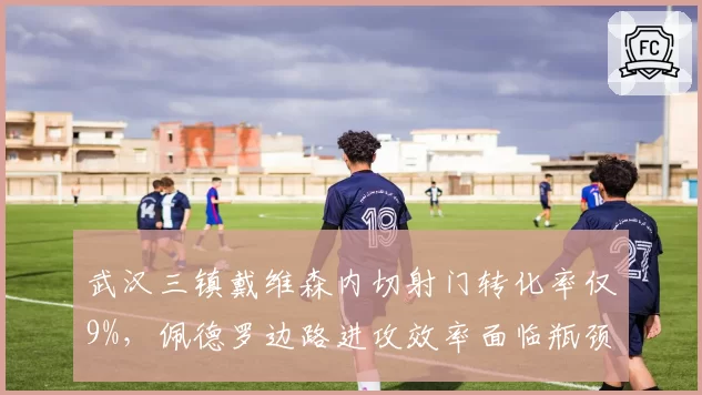 武汉三镇戴维森内切射门转化率仅9%,佩德罗边路进攻效率面临瓶颈考验