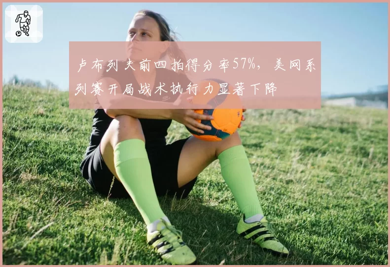 卢布列夫前四拍得分率57%，美网系列赛开局战术执行力显著下降
