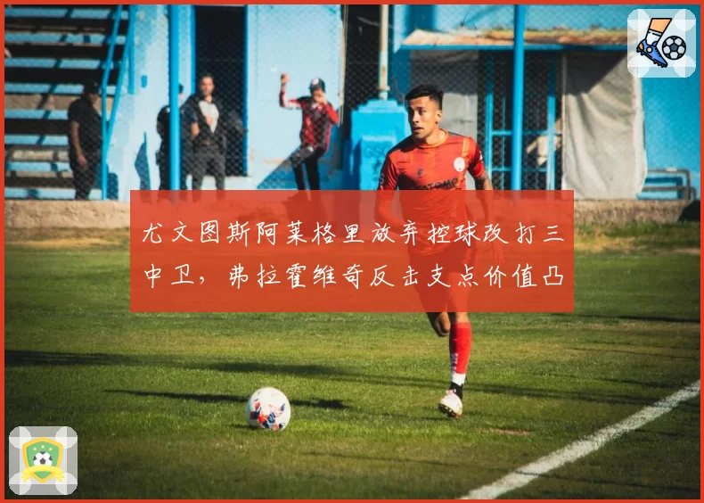 尤文图斯阿莱格里放弃控球改打三中卫，弗拉霍维奇反击支点价值凸显