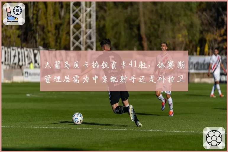 火箭乌度卡执教首季41胜，休赛期管理层需为申京配射手还是补控卫？