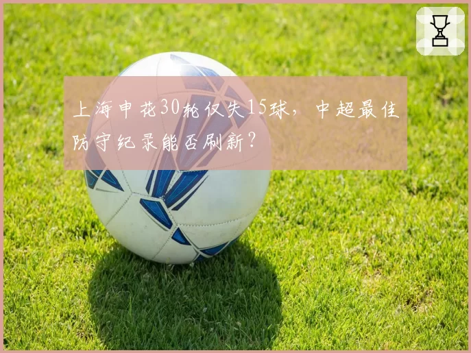 上海申花30轮仅失15球，中超最佳防守纪录能否刷新？