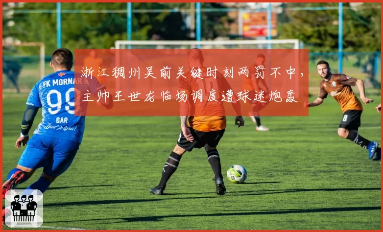 浙江稠州吴前关键时刻两罚不中，主帅王世龙临场调度遭球迷炮轰
