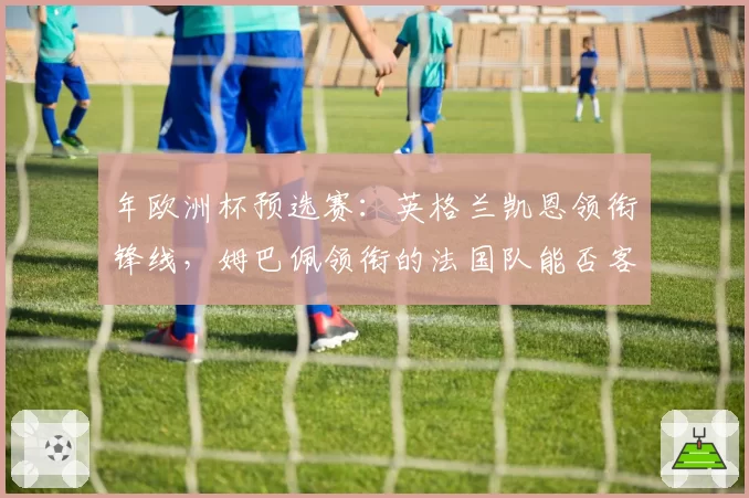 年欧洲杯预选赛：英格兰凯恩领衔锋线，姆巴佩领衔的法国队能否客场全取三分？