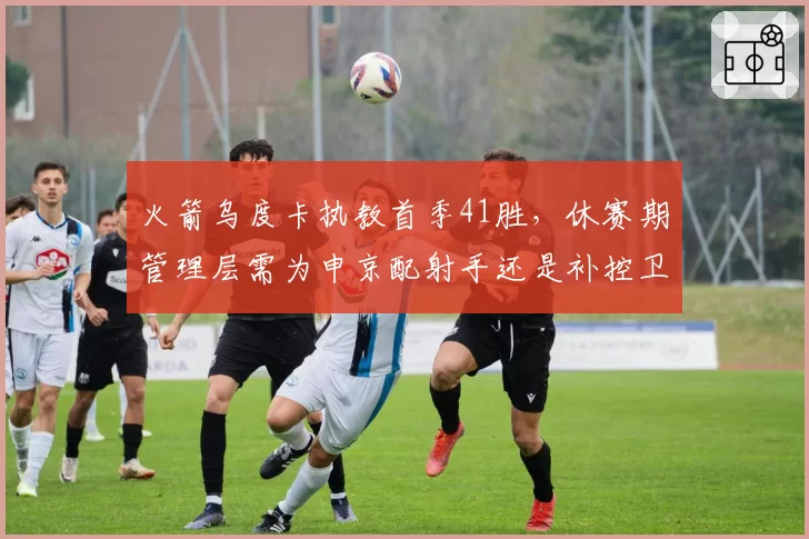 火箭乌度卡执教首季41胜,休赛期管理层需为申京配射手还是补控卫?