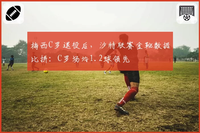梅西C罗退役后,沙特联赛金靴数据比拼:C罗场均1.2球领先