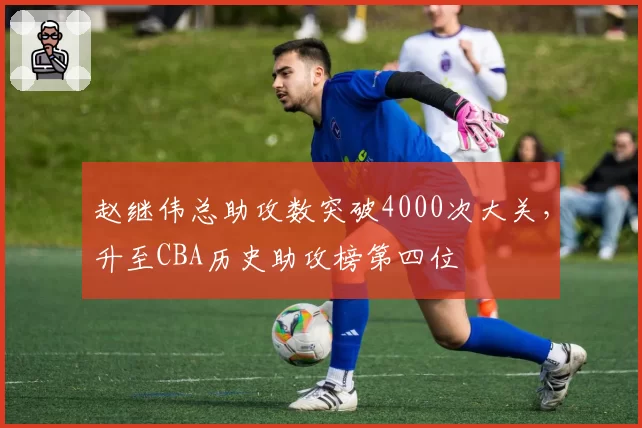 赵继伟总助攻数突破4000次大关,升至CBA历史助攻榜第四位
