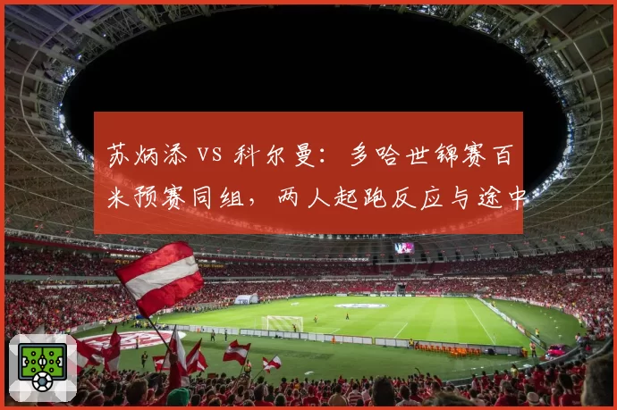 苏炳添 vs 科尔曼：多哈世锦赛百米预赛同组，两人起跑反应与途中跑模式差异全解析