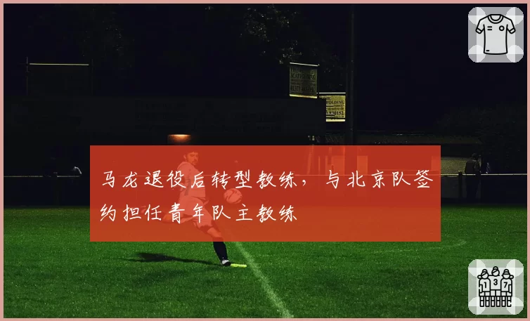 马龙退役后转型教练，与北京队签约担任青年队主教练