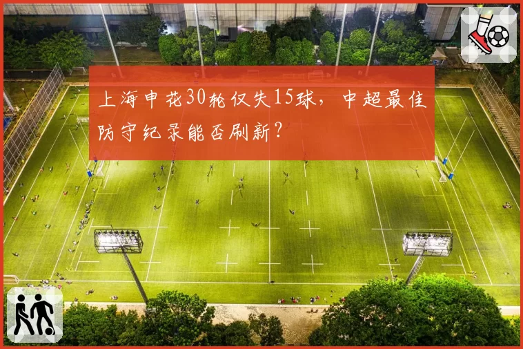 上海申花30轮仅失15球，中超最佳防守纪录能否刷新？