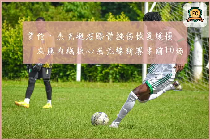贾伦·杰克逊右膝骨挫伤恢复缓慢，灰熊内线核心或无缘新赛季前10场
