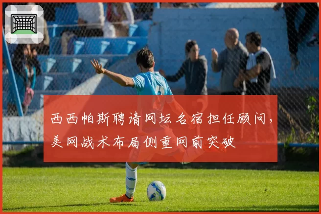 西西帕斯聘请网坛名宿担任顾问,美网战术布局侧重网前突破