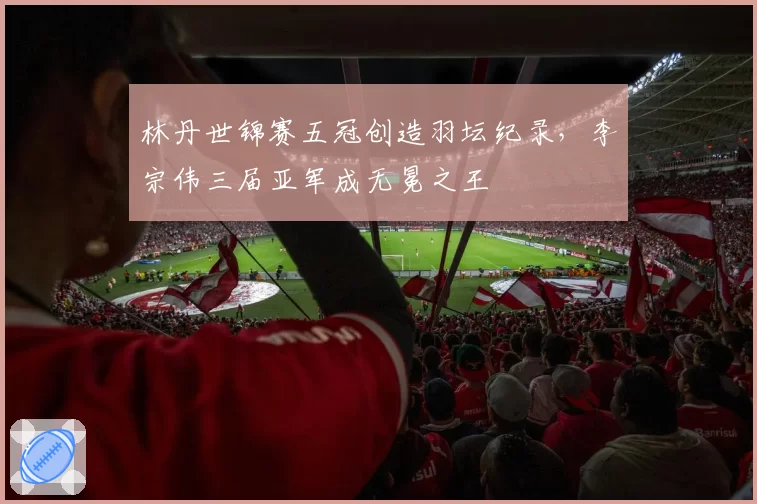 林丹世锦赛五冠创造羽坛纪录，李宗伟三届亚军成无冕之王