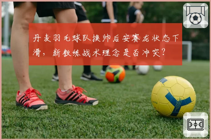 丹麦羽毛球队换帅后安赛龙状态下滑，新教练战术理念是否冲突？